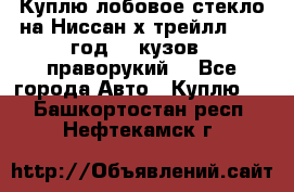 Куплю лобовое стекло на Ниссан х трейлл 2014 год 32 кузов , праворукий  - Все города Авто » Куплю   . Башкортостан респ.,Нефтекамск г.